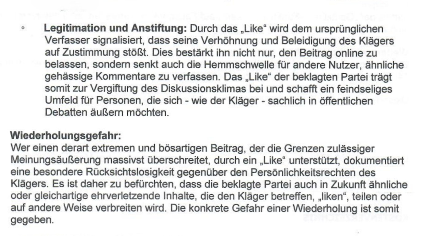 Ein Ausschnitt aus Sebastian Bohrn Menas Unterlassungsauftrag mit dem Wortlaut: «Legitimation und Anstiftung: Durch das „Like“ wird dem ursprünglichen Verfasser signalisiert, dass seine Verhöhnung und Beleidigung des Klägers auf Zustimmung stößt. Dies bestärkt ihn nicht nur, den Beitrag online zu belassen, sondern senkt auch die Hemmschwelle für andere Nutzer, ähnliche gehässige Kommentare zu verfassen. Das „Like“ der beklagten Partei trägt somit zur Vergiftung des Diskussionsklimas bei und schafft ein feindseliges Umfeld für Personen, die sich - wie der Kläger - sachlich in öffentlichen Debatten äußern möchten. Wiederholungsgefahr: Wer einen derart extremen und bösartigen Beitrag, der die Grenzen zulässiger Meinungsäußerung massivst überschreitet, durch ein „Like“ unterstützt, dokumentiert eine besondere Rücksichtslosigkeit gegenüber den Persönlichkeitsrechten des Klägers. Es ist daher zu befürchten, dass die beklagte Partei auch in Zukunft ähnliche oder gleichartige ehrverletzende Inhalte, die den Kläger be
